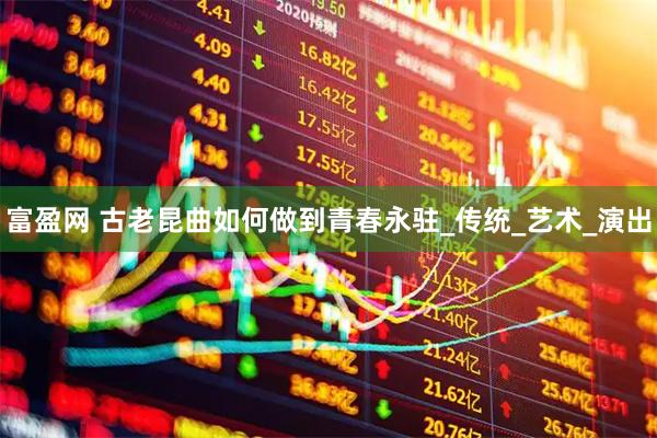 富盈网 古老昆曲如何做到青春永驻_传统_艺术_演出
