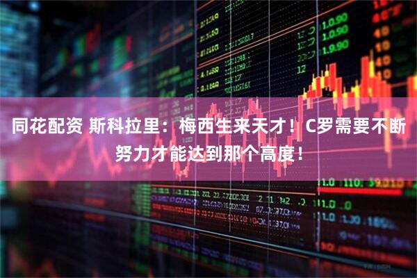 同花配资 斯科拉里：梅西生来天才！C罗需要不断努力才能达到那个高度！