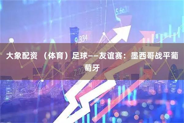 大象配资 （体育）足球——友谊赛：墨西哥战平葡萄牙