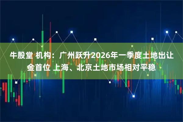 牛股堂 机构：广州跃升2026年一季度土地出让金首位 上海、北京土地市场相对平稳