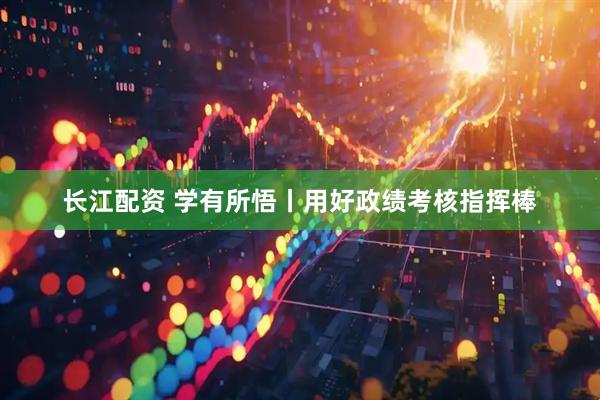 长江配资 学有所悟丨用好政绩考核指挥棒