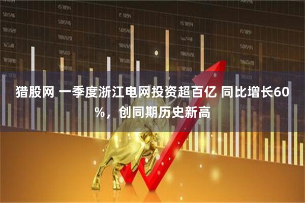 猎股网 一季度浙江电网投资超百亿 同比增长60%，创同期历史新高