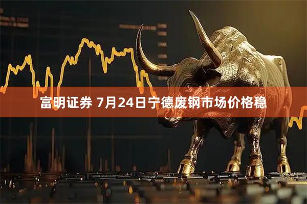 富明证券 7月24日宁德废钢市场价格稳