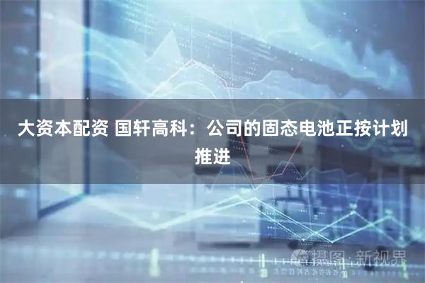 大资本配资 国轩高科：公司的固态电池正按计划推进