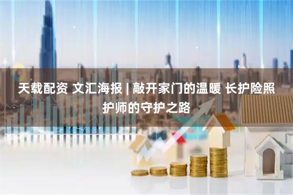 天载配资 文汇海报 | 敲开家门的温暖 长护险照护师的守护之路