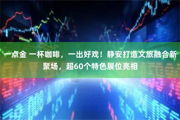 一点金 一杯咖啡，一出好戏！静安打造文旅融合新聚场，超60个特色展位亮相
